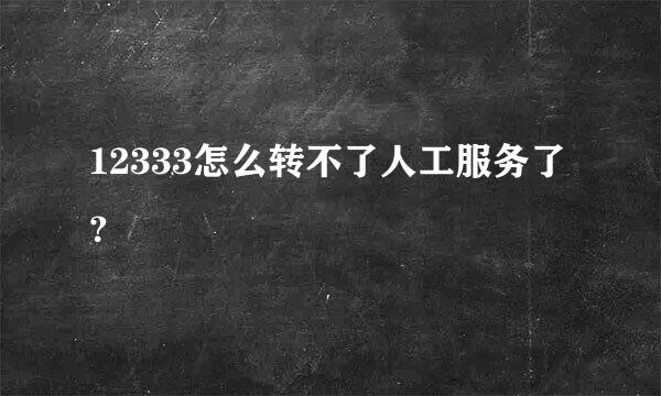 12333怎么转不了人工服务了？