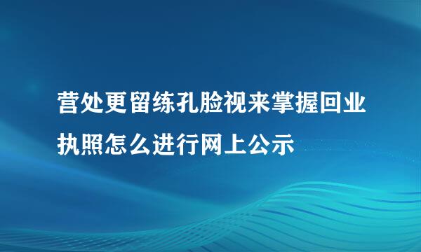 营处更留练孔脸视来掌握回业执照怎么进行网上公示