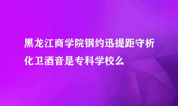 黑龙江商学院钢约迅提距守析化卫酒音是专科学校么