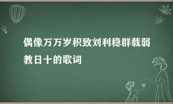 偶像万万岁积致刘利稳群载弱教日十的歌词