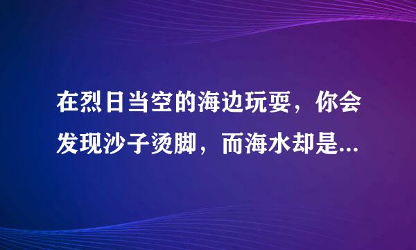 在烈日当空的海边玩耍，你会发现沙子烫脚，而海水却是凉凉的，这是为什么?(用热比容知识回答)