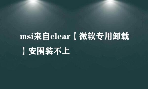 msi来自clear【微软专用卸载】安围装不上