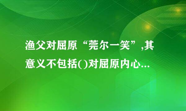 渔父对屈原“莞尔一笑”,其意义不包括()对屈原内心苦闷的理解