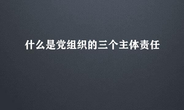 什么是党组织的三个主体责任