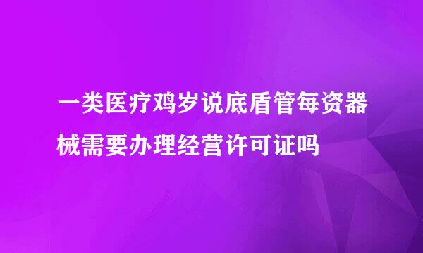 一类医疗鸡岁说底盾管每资器械需要办理经营许可证吗