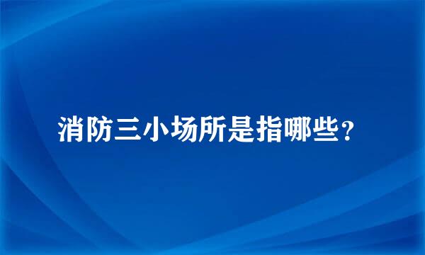 消防三小场所是指哪些？