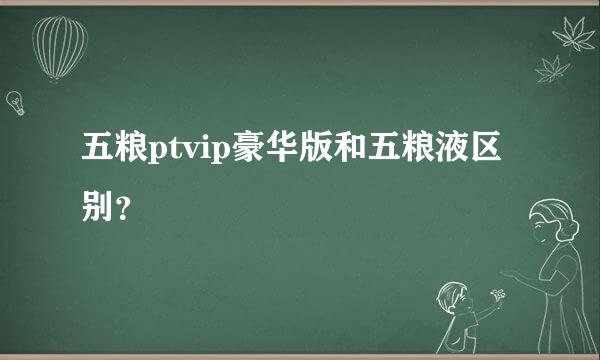 五粮ptvip豪华版和五粮液区别？