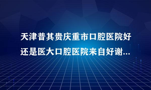 天津普其贵庆重市口腔医院好还是医大口腔医院来自好谢谢了，大神帮忙啊