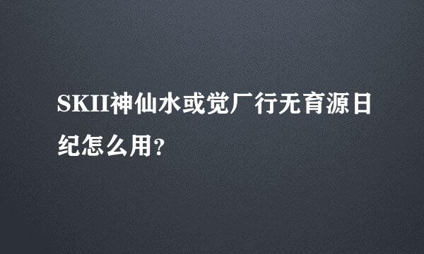 SKII神仙水或觉厂行无育源日纪怎么用？