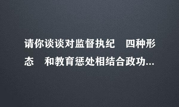 请你谈谈对监督执纪 四种形态 和教育惩处相结合政功求策的理解？