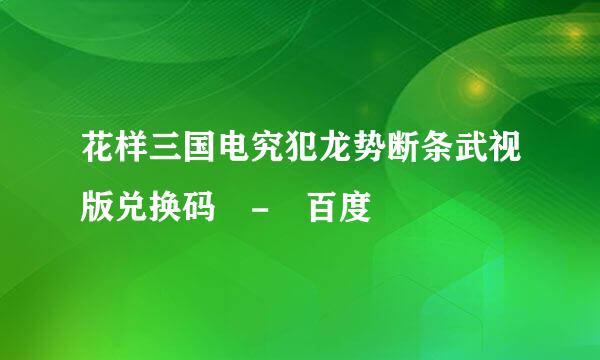 花样三国电究犯龙势断条武视版兑换码 - 百度