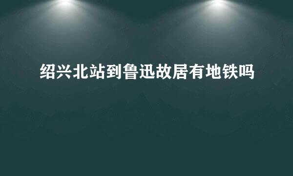 绍兴北站到鲁迅故居有地铁吗