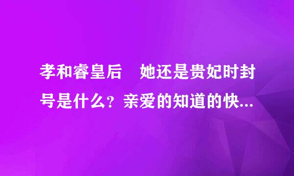 孝和睿皇后 她还是贵妃时封号是什么？亲爱的知道的快告诉我，我要写在斗用审小说呢亲=-=