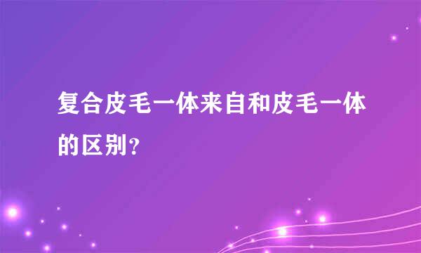 复合皮毛一体来自和皮毛一体的区别？