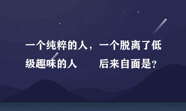 一个纯粹的人，一个脱离了低级趣味的人  后来自面是？