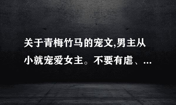 关于青梅竹马的宠文,男主从小就宠爱女主。不要有虐、甜甜蜜蜜在一起的历四克并零来那种。。