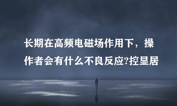 长期在高频电磁场作用下，操作者会有什么不良反应?控显居