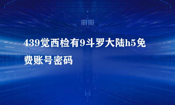 439觉西检有9斗罗大陆h5免费账号密码