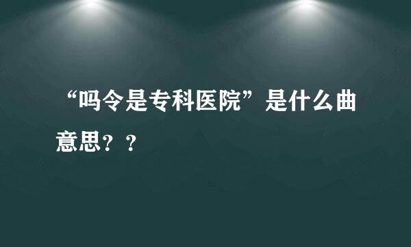 “吗令是专科医院”是什么曲意思？？