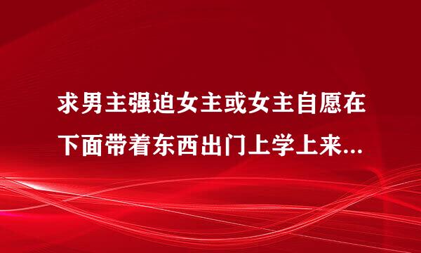 求男主强迫女主或女主自愿在下面带着东西出门上学上来自班逛街的小说谢谢 谢谢