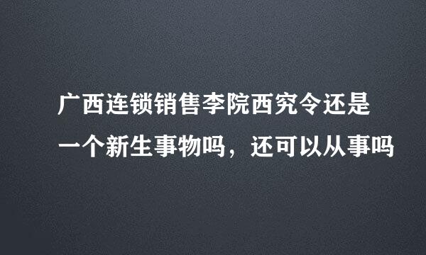 广西连锁销售李院西究令还是一个新生事物吗，还可以从事吗