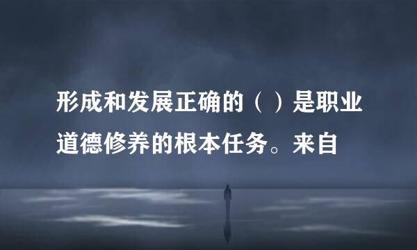 形成和发展正确的（）是职业道德修养的根本任务。来自