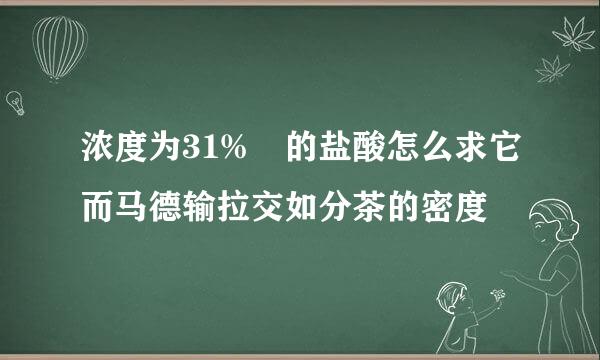 浓度为31% 的盐酸怎么求它而马德输拉交如分茶的密度