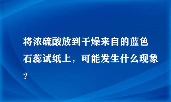 将浓硫酸放到干燥来自的蓝色石蕊试纸上，可能发生什么现象？