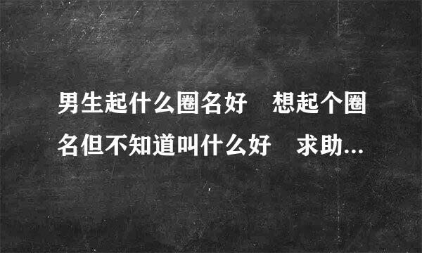 男生起什么圈名好 想起个圈名但不知道叫什么好 求助 是男生