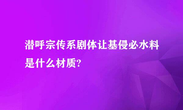 潜呼宗传系剧体让基侵必水料是什么材质?