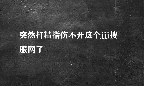 突然打精指伤不开这个jjj搜服网了