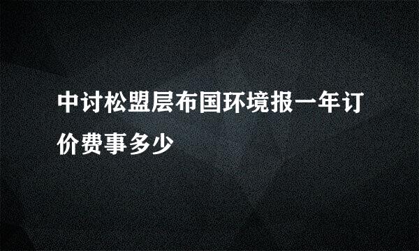 中讨松盟层布国环境报一年订价费事多少