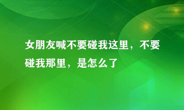 女朋友喊不要碰我这里，不要碰我那里，是怎么了