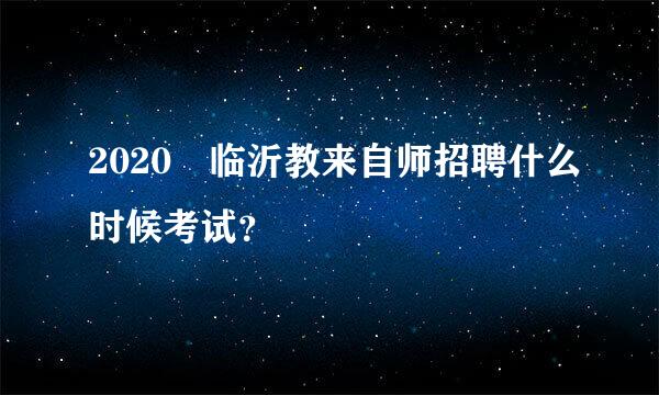 2020 临沂教来自师招聘什么时候考试？