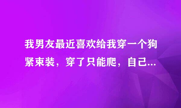 我男友最近喜欢给我穿一个狗紧束装，穿了只能爬，自己解不来自了，手脚被锁住动不了，背对地板的话翻不过来。