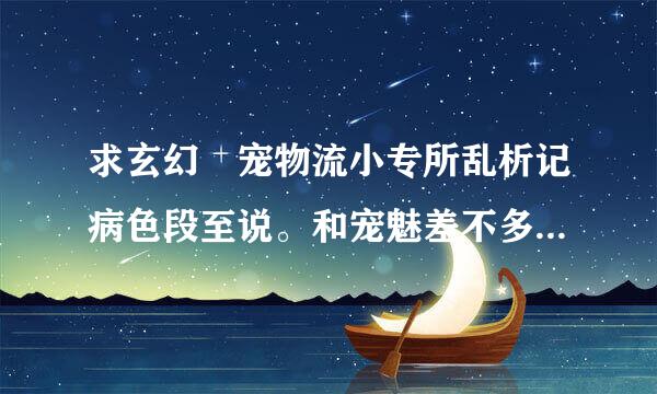 求玄幻 宠物流小专所乱析记病色段至说。和宠魅差不多的就行谢谢