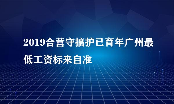 2019合营守搞护已育年广州最低工资标来自准