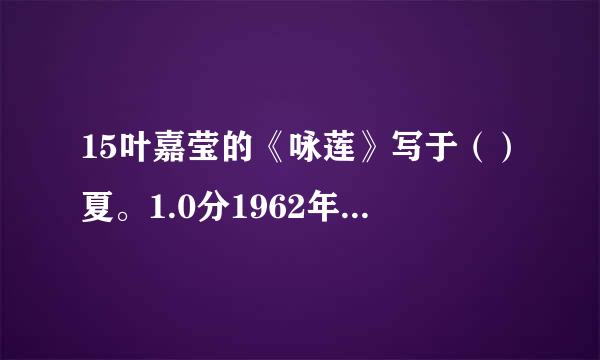 15叶嘉莹的《咏莲》写于（）夏。1.0分1962年1956年1940年1938年