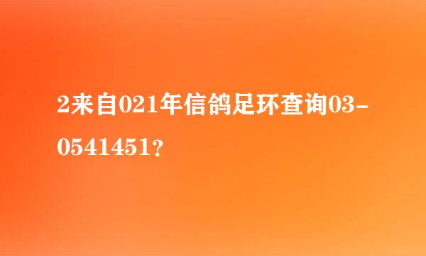 2来自021年信鸽足环查询03-0541451？