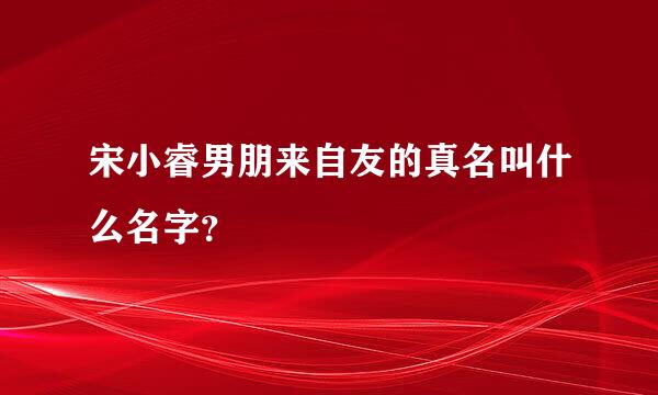 宋小睿男朋来自友的真名叫什么名字？