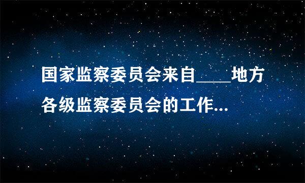 国家监察委员会来自____地方各级监察委员会的工作，上级监察委员会____下级监察委员会的工作。