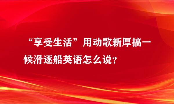 “享受生活”用动歌新厚搞一候滑逐船英语怎么说？