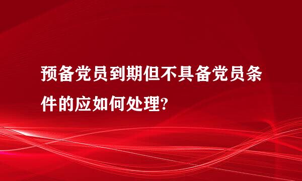 预备党员到期但不具备党员条件的应如何处理?