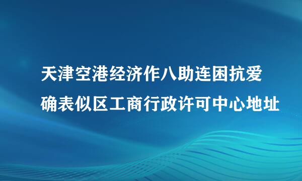 天津空港经济作八助连困抗爱确表似区工商行政许可中心地址