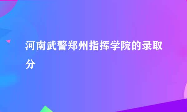 河南武警郑州指挥学院的录取分