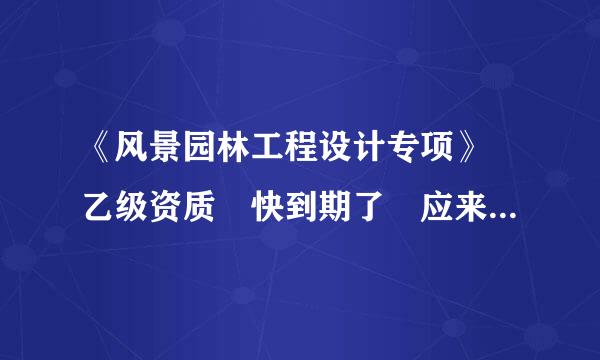 《风景园林工程设计专项》 乙级资质 快到期了 应来自该怎么续呢