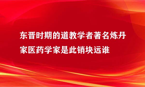 东晋时期的道教学者著名炼丹家医药学家是此销块远谁