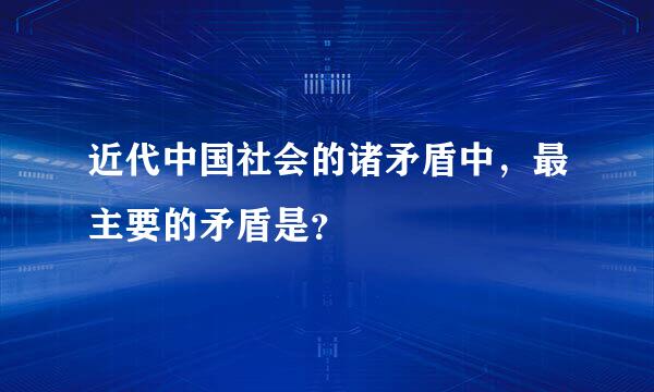 近代中国社会的诸矛盾中，最主要的矛盾是？