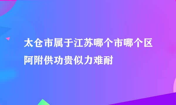 太仓市属于江苏哪个市哪个区阿附供功贵似力难耐