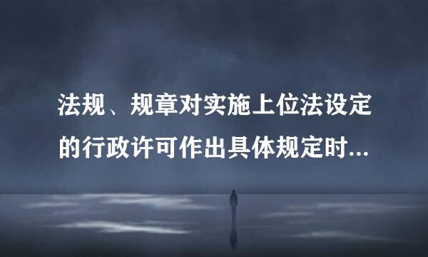 法规、规章对实施上位法设定的行政许可作出具体规定时，不得（  ）。